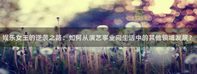 摩根娱乐2代理注册：娱乐女王的逆袭之路：如何从演艺事业向生活中的其他领域发展？